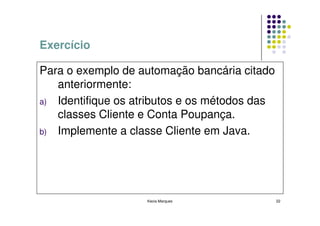 Exercício

Para o exemplo de automação bancária citado
   anteriormente:
a) Identifique os atributos e os métodos das
   classes Cliente e Conta Poupança.
b) Implemente a classe Cliente em Java.




                    Kecia Marques              22
 