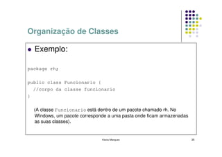 Organização de Classes

  Exemplo:

package rh;

public class Funcionario {
  //corpo da classe funcionario
}

  (A classe Funcionario está dentro de um pacote chamado rh. No
  Windows, um pacote corresponde a uma pasta onde ficam armazenadas
  as suas classes).


                              Kecia Marques                           25
 