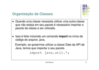 Organização de Classes

 Quando uma classe necessita utilizar uma outra classe
 que não esteja em seu pacote é necessário importar o
 pacote da classe a ser utilizada.

 Isso é feito incluindo um comando import no início do
 código do arquivo .java.
 Exemplo: se quisermos utilizar a classe Date da API de
 Java, temos que importar o seu pacote.
            import java.util.*;

                        Kecia Marques                     27
 