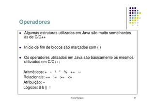 Operadores
 Algumas estruturas utilizadas em Java são muito semelhantes
 às de C/C++

 Início de fim de blocos são marcados com { }

 Os operadores utilizados em Java são basicamente os mesmos
 utilizados em C/C++:

 Aritméticos: + - / * % ++ --
 Relacionais: == != >= <=
 Atribuição: =
 Lógicos: && || !

                            Kecia Marques                      31
 