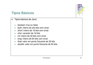 Tipos Básicos
 Tipos básicos de Java:

   boolean: true ou false
   byte: inteiro de oito bits com sinal.
   short: inteiro de 16 bits com sinal.
   char: caracter de 16 bits
   int: inteiro de 32 bits com sinal.
   long: inteiro de 64 bits com sinal.
   float: valor em ponto flutuante de 32 bits
   double: valor em ponto flutuante de 64 bits




                              Kecia Marques      36
 