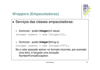 Wrappers (Empacotadoras)

 Serviços das classes empacotadoras:

   Contrutor: public Integer(int value)
 Integer numero = new Integer(5);

   Contrutor: public Integer(String s)
 Integer numero = new Integer(“5”);
 Se o valor passado estiver no formato incorreto, por exemplo
   uma letra, é lançada uma exceção
   NumberFormatException.

                          Kecia Marques                     38
 
