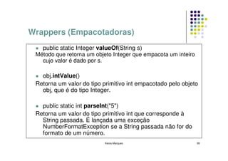 Wrappers (Empacotadoras)
   public static Integer valueOf(String s)
 Método que retorna um objeto Integer que empacota um inteiro
   cujo valor é dado por s.

   obj.intValue()
 Retorna um valor do tipo primitivo int empacotado pelo objeto
   obj, que é do tipo Integer.

   public static int parseInt("5")
 Retorna um valor do tipo primitivo int que corresponde à
   String passada. É lançada uma exceção
   NumberFormatException se a String passada não for do
   formato de um número.
                           Kecia Marques                        39
 