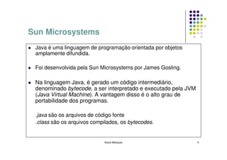 Sun Microsystems
 Java é uma linguagem de programação orientada por objetos
 amplamente difundida.

 Foi desenvolvida pela Sun Microsystems por James Gosling.

 Na linguagem Java, é gerado um código intermediário,
 denominado bytecode, a ser interpretado e executado pela JVM
 (Java Virtual Machine). A vantagem disso é o alto grau de
 portabilidade dos programas.

 .java são os arquivos de código fonte
 .class são os arquivos compilados, os bytecodes.


                             Kecia Marques                      4
 