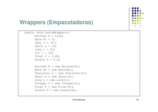 Wrappers (Empacotadoras)
 public void testaWrapper(){
       boolean b = true;
       byte bt = 5;
       char c = 'k';
       short s = 10;
       long l = 50;
       int i = 20;
       float f = 3.4f;
       double d = 5.8;

       Boolean B = new Boolean(b);
       Byte BT = new Byte(bt);
       Character C = new Character(c);
       Short S = new Short(s);
       Long L = new Long(l);
       Integer I = new Integer(i);
       Float F = new Float(f);
       Double D = new Double(d);


                               Kecia Marques   40
 