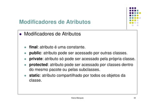 Modificadores de Atributos

 Modificadores de Atributos

   final: atributo é uma constante.
   public: atributo pode ser acessado por outras classes.
   private: atributo só pode ser acessado pela própria classe.
   protected: atributo pode ser acessado por classes dentro
   do mesmo pacote ou pelas subclasses.
   static: atributo compartilhado por todos os objetos da
   classe.



                          Kecia Marques                      44
 