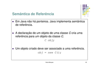 Semântica de Referência

 Em Java não há ponteiros. Java implementa semântica
 de referência.

 A declaração de um objeto de uma classe C cria uma
 referência para um objeto da classe C.
                       C obj;

 Um objeto criado deve ser associado a uma referência.
                  obj = new C();


                        Kecia Marques                    46
 