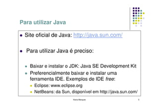 Para utilizar Java

 Site oficial de Java: http://java.sun.com/

  Para utilizar Java é preciso:

    Baixar e instalar o JDK: Java SE Development Kit
    Preferencialmente baixar e instalar uma
    ferramenta IDE. Exemplos de IDE free:
     Eclipse: www.eclipse.org
     NetBeans: da Sun, disponível em http://java.sun.com/
                        Kecia Marques                       5
 