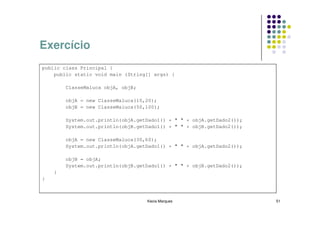 Exercício
public class Principal {
    public static void main (String[] args) {

        ClasseMaluca objA, objB;

        objA = new ClasseMaluca(10,20);
        objB = new ClasseMaluca(50,100);

        System.out.println(objA.getDado1() + " " + objA.getDado2());
        System.out.println(objB.getDado1() + " " + objB.getDado2());

        objA = new ClasseMaluca(30,60);
        System.out.println(objA.getDado1() + " " + objA.getDado2());

        objB = objA;
        System.out.println(objB.getDado1() + " " + objB.getDado2());
    }
}



                                   Kecia Marques                       51
 