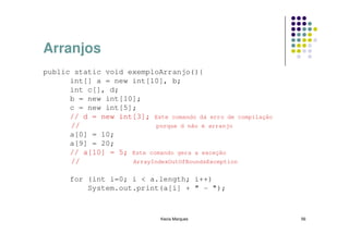 Arranjos
public static void exemploArranjo(){
      int[] a = new int[10], b;
      int c[], d;
      b = new int[10];
      c = new int[5];
      // d = new int[3]; Este comando dá erro de compilação
      //                   porque d não é arranjo
      a[0] = 10;
      a[9] = 20;
      // a[10] = 5; Este comando gera a exceção
      //            ArrayIndexOutOfBoundsException


      for (int i=0; i < a.length; i++)
          System.out.print(a[i] + " - ");



                              Kecia Marques                   56
 