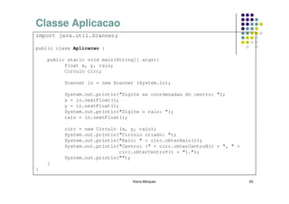 Classe Aplicacao
import java.util.Scanner;

public class Aplicacao {

    public static void main(String[] args){
          float x, y, raio;
          Circulo circ;

          Scanner in = new Scanner (System.in);

          System.out.println("Digite as coordenadas do centro: ");
          x = in.nextFloat();
          y = in.nextFloat();
          System.out.println("Digite o raio: ");
          raio = in.nextFloat();

          circ = new Circulo (x, y, raio);
          System.out.println("Circulo criado: ");
          System.out.println("Raio: " + circ.obterRaio());
          System.out.println("Centro: (" + circ.obterCentroX() + ", " +
                             circ.obterCentroY() + ").");
          System.out.println("");
    }
}

                                 Kecia Marques                            63
 