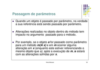 Passagem de parâmetros
 Quando um objeto é passado por parâmetro, na verdade
 a sua referência está sendo passada por parâmetro.

 Alterações realizadas no objeto dentro do método tem
 impacto no argumento passado para o método.

 Por exemplo, se o objeto a for passado como parâmetro
 para um método m(A x) e em m ocorrer alguma
 alteração em x (enquanto este estiver referenciando o
 mesmo objeto que a), após a execução de m, a estará
 com as alterações sofridas por x.

                        Kecia Marques                   66
 