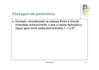 Passagem de parâmetros

 Exemplo: considerando as classes Ponto e Circulo
 mostradas anteriormente, o que a classe Aplicação a
 seguir gera como saída para entradas 1, 1 e 2?




                        Kecia Marques                  67
 