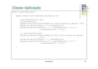 Classe Aplicação
public class Aplicacao {

    public static void alteraCirculo(Circulo c){

        c.alterarCentro(10, 20);
        c.alterarRaio(5);
        System.out.println("nn**Dados do circulo dentro do método: **");
        System.out.println("Raio: " + c.obterRaio());
        System.out.println("Centro: (" + c.obterCentroX() + ", " +
                             c.obterCentroY() + ").");

        c = new Circulo(3,3,9);
        System.out.println("nn**Dados do novo circulo dentro do método:
                            **");
        System.out.println("Raio: " + c.obterRaio());
        System.out.println("Centro: (" + c.obterCentroX() + ", " +
                             c.obterCentroY() + ").");

    }




                                 Kecia Marques                               68
 