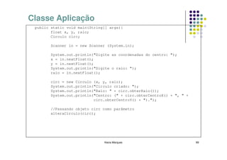 Classe Aplicação
 public static void main(String[] args){
        float x, y, raio;
        Circulo circ;

        Scanner in = new Scanner (System.in);

        System.out.println("Digite as coordenadas do centro: ");
        x = in.nextFloat();
        y = in.nextFloat();
        System.out.println("Digite o raio: ");
        raio = in.nextFloat();

        circ = new Circulo (x, y, raio);
        System.out.println("Circulo criado: ");
        System.out.println("Raio: " + circ.obterRaio());
        System.out.println("Centro: (" + circ.obterCentroX() + ", " +
                           circ.obterCentroY() + ").");

        //Passando objeto circ como parâmetro
        alteraCirculo(circ);




                               Kecia Marques                            69
 