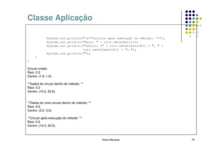 Classe Aplicação

              System.out.println("n**Circulo após execução do método: **");
              System.out.println("Raio: " + circ.obterRaio());
              System.out.println("Centro: (" + circ.obterCentroX() + ", " +
                                 circ.obterCentroY() + ").");
              System.out.println("");
     }
}

Circulo criado:
Raio: 2.0
Centro: (1.0, 1.0).

**Dados do circulo dentro do método: **
Raio: 5.0
Centro: (10.0, 20.0).


**Dados do novo circulo dentro do método: **
Raio: 9.0
Centro: (3.0, 3.0).

**Circulo após execução do método: **
Raio: 5.0
Centro: (10.0, 20.0).



                                               Kecia Marques                   70
 