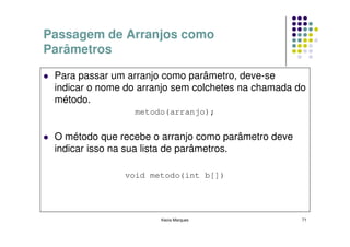 Passagem de Arranjos como
Parâmetros

 Para passar um arranjo como parâmetro, deve-se
 indicar o nome do arranjo sem colchetes na chamada do
 método.
                 metodo(arranjo);


 O método que recebe o arranjo como parâmetro deve
 indicar isso na sua lista de parâmetros.

               void metodo(int b[])




                       Kecia Marques                 71
 