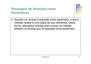Passagem de Arranjos como
Parâmetros

 Quando um arranjo é passado como parâmetro, o que o
 método recebe é uma cópia da sua referência. Desta
 forma, alterações sofridas pelo arranjo no método
 refletem no arranjo que foi passado como parâmetro.




                      Kecia Marques                72
 