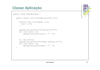 Classe Aplicação
public class TesteArranjo {

   public static void alteraArranjo(int b[]){

       for(int i=0; i<b.length; i++){
         b[i] = i*2;
       }

       System.out.println(“n**Arranjo b**");
       for (int valor : b)
           System.out.print(valor + " - ");


       b = new int[3];
       System.out.println("n**Novo arranjo b**");
       for (int valor : b)
           System.out.print(valor + " - ");
   }




                                 Kecia Marques       73
 
