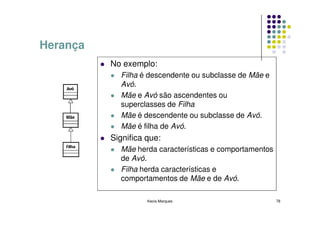 Herança
          No exemplo:
            Filha é descendente ou subclasse de Mãe e
            Avó.
            Mãe e Avó são ascendentes ou
            superclasses de Filha
            Mãe é descendente ou subclasse de Avó.
            Mãe é filha de Avó.
          Significa que:
            Mãe herda características e comportamentos
            de Avó.
            Filha herda características e
            comportamentos de Mãe e de Avó.

                    Kecia Marques                        78
 