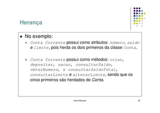 Herança

 No exemplo:
   Conta Corrente possui como atributos: número, saldo
   e limite, pois herda os dois primeiros da classe Conta.

   Conta Corrente possui como métodos: criar,
   depositar, sacar, consultarSaldo,
   obterNumero, e consultarSaldoTotal,
   consultarLimite e alterarLimite, sendo que os
   cinco primeiros são herdados de Conta.



                        Kecia Marques                    82
 