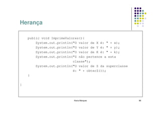 Herança

    public void ImprimeValores(){
        System.out.println("O valor de X é: " + x);
        System.out.println("O valor de Y é: " + y);
        System.out.println("O valor de K é: " + k);
        System.out.println("Z não pertence a esta
                           classe");
        System.out.println("O valor de Z da superclasse
                           é: " + obterZ());
    }

}



                           Kecia Marques                  88
 
