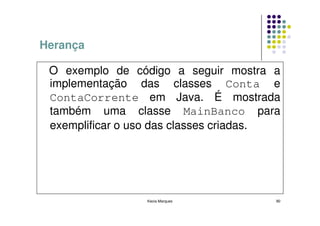 Herança

 O exemplo de código a seguir mostra a
 implementação das classes Conta e
 ContaCorrente em Java. É mostrada
 também uma classe MainBanco para
 exemplificar o uso das classes criadas.




                 Kecia Marques         90
 
