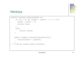 Herança
public boolean sacar(double v){
    if ((v > 0) && (saldo + limite - v ) >= 0){
      saldo = saldo - v;
      return true;
    }
    else
        return false;
   }

    public double consultarSaldoTotal(){
       return(saldo + limite);
    }
} // Fim da classe Conta Corrente.



                           Kecia Marques          95
 