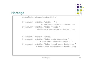 Herança
     minhaConta.alterarLimite(200);

     System.out.println("Limite: " +
                      minhaConta.consultarLimite());
     System.out.println("Saldo Total: " +
                  minhaConta.consultarSaldoTotal());


     minhaConta.depositar(300);
     System.out.println("Saldo após depósito: " +
                     minhaConta.consultarSaldo());
     System.out.println("Saldo total após depósito: "
                 + minhaConta.consultarSaldoTotal());




                      Kecia Marques                     97
 
