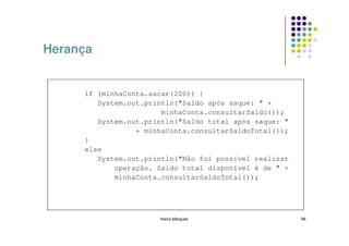 Herança


     if (minhaConta.sacar(200)) {
        System.out.println("Saldo após saque: " +
                       minhaConta.consultarSaldo());
        System.out.println("Saldo total após saque: "
                 + minhaConta.consultarSaldoTotal());
     }
     else
        System.out.println("Não foi possível realizar
            operação. Saldo total disponível é de " +
            minhaConta.consultarSaldoTotal());




                      Kecia Marques                     98
 