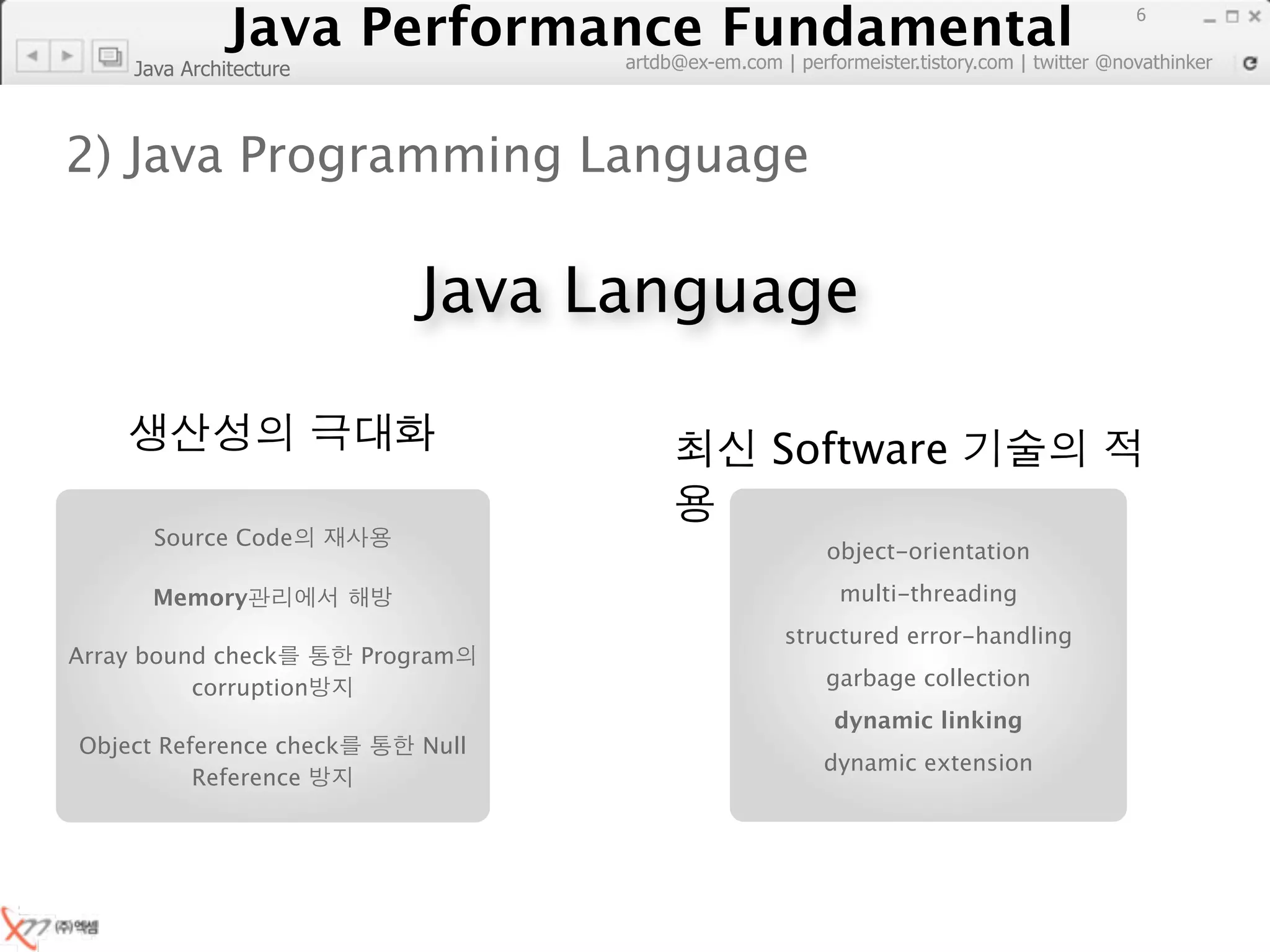 Java Performance Fundamental
                  Java Performance Fundamental
                                                                                             6

                                    artdb@ex-em.com | performeister.tistory.com | twitter @novathinker
     Java Architecture



2) Java Programming Language

                             Java Language

                                                    Software
       Source Code
                                                          object-orientation

       Memory                                               multi-threading
                                                     structured error-handling
Array bound check        Program
          corruption                                      garbage collection
                                                           dynamic linking
Object Reference check       Null
                                                          dynamic extension
          Reference
 