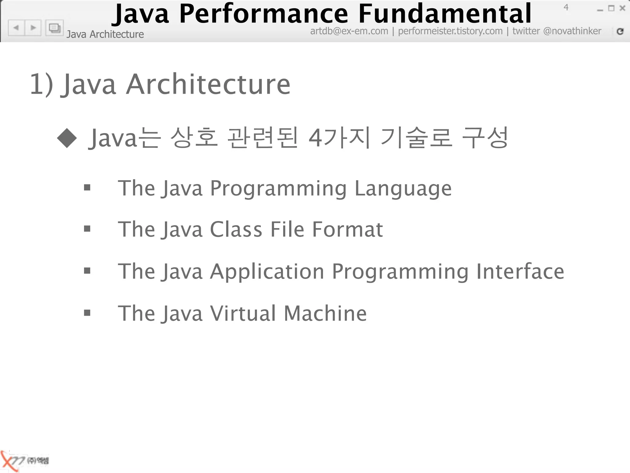 Java Performance Fundamental
               Java Performance Fundamental
                                                                                        4

                               artdb@ex-em.com | performeister.tistory.com | twitter @novathinker
  Java Architecture




1) Java Architecture
   Java                       4
            The Java Programming Language
            The Java Class File Format
            The Java Application Programming Interface
            The Java Virtual Machine
 