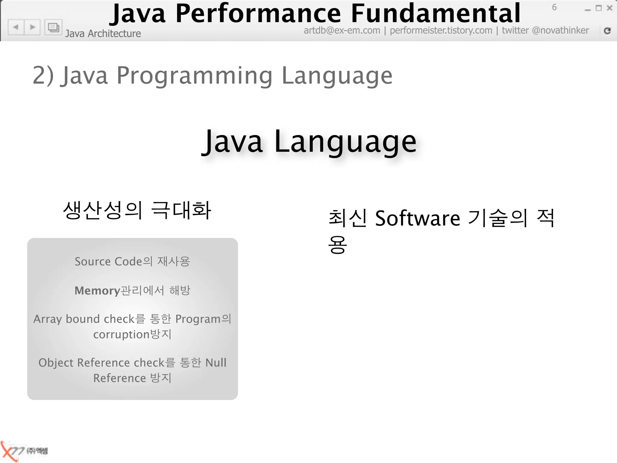 Java Performance Fundamental
                  Java Performance Fundamental
                                                                                             6

                                    artdb@ex-em.com | performeister.tistory.com | twitter @novathinker
     Java Architecture



2) Java Programming Language

                             Java Language

                                                    Software
       Source Code

       Memory

Array bound check        Program
          corruption

Object Reference check       Null
          Reference
 