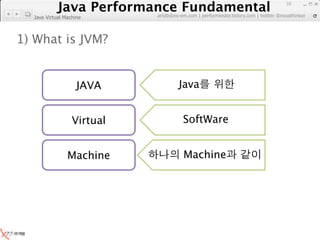Java Performance Fundamental
              Java Performance Fundamental
                                                                                     10

                            artdb@ex-em.com | performeister.tistory.com | twitter @novathinker
  Java Virtual Machine



1) What is JVM?


                    JAVA             Java


                  Virtual              SoftWare


                Machine                Machine
 