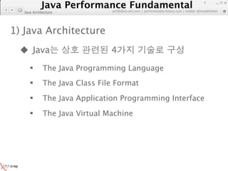 Java Performance Fundamental
               Java Performance Fundamental
                                                                                        4

                               artdb@ex-em.com | performeister.tistory.com | twitter @novathinker
  Java Architecture




1) Java Architecture
   Java                       4
            The Java Programming Language
            The Java Class File Format
            The Java Application Programming Interface
            The Java Virtual Machine
 