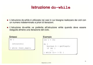 Istruzione do-while


L’istruzione do-while è utilizzata nei casi in cui bisogna realizzare dei cicli con
un numero indeterminato a priori di iterazioni.

L’istruzione do-while va preferita all’istruzione while quando deve essere
eseguita almeno una iterazione del ciclo.


Sintassi                            Esempio
do {                                 int i = 10;

  istruzioni;                        do {
                                        boolean b = getFlag();
} while (test_expr);                    if (b) {
                                           ...
                                     } while (i-- > 0) {



                                                                                 78
                                  Dispense su JAVA
 