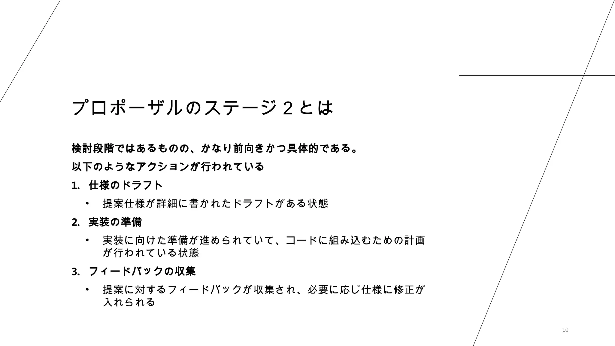 10
プロポーザルのステージ２とは
検討段階ではあるものの、かなり前向きかつ具体的である。
以下のようなアクションが行われている
1. 仕様のドラフト
• 提案仕様が詳細に書かれたドラフトがある状態
2. 実装の準備
• 実装に向けた準備が進められていて、コードに組み込むための計画
が行われている状態
3. フィードバックの収集
• 提案に対するフィードバックが収集され、必要に応じ仕様に修正が
入れられる
 