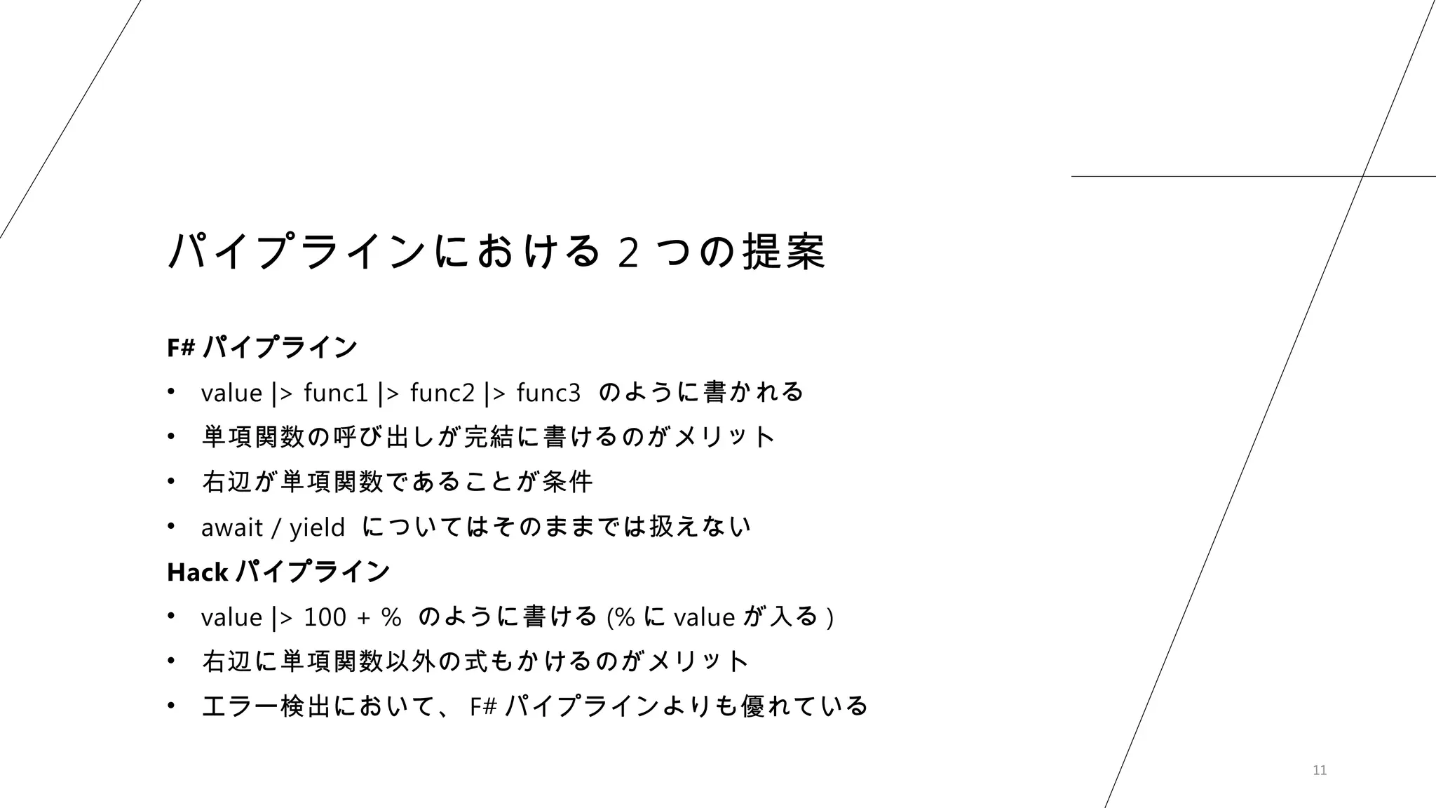 11
パイプラインにおける 2 つの提案
F# パイプライン
• value |> func1 |> func2 |> func3 のように書かれる
• 単項関数の呼び出しが完結に書けるのがメリット
• 右辺が単項関数であることが条件
• await / yield についてはそのままでは扱えない
Hack パイプライン
• value |> 100 + % のように書ける (% に value が入る )
• 右辺に単項関数以外の式もかけるのがメリット
• エラー検出において、 F# パイプラインよりも優れている
 