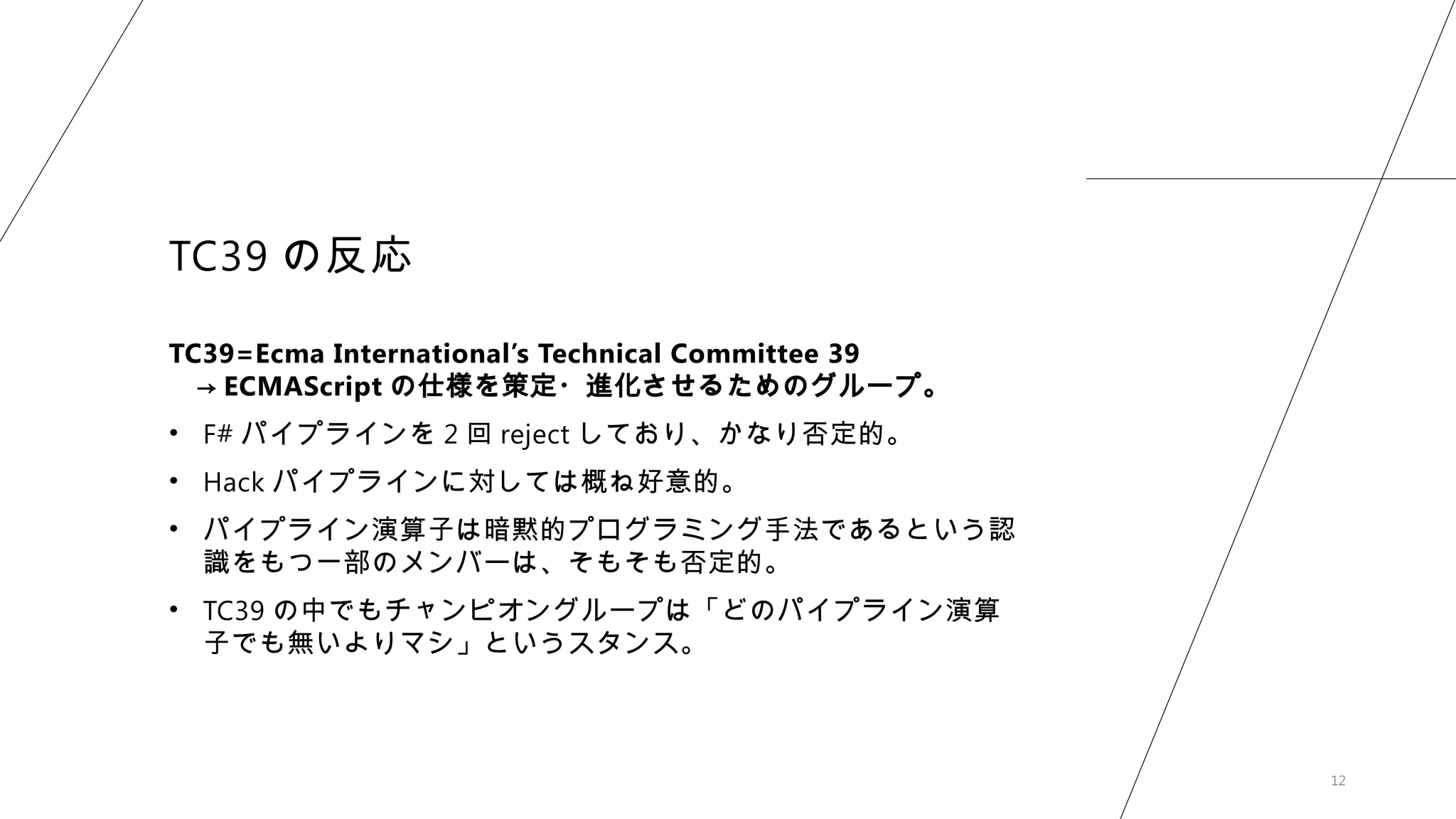 12
TC39 の反応
TC39=Ecma International’s Technical Committee 39
→ ECMAScript の仕様を策定・進化させるためのグループ。
• F# パイプラインを 2 回 reject しており、かなり否定的。
• Hack パイプラインに対しては概ね好意的。
• パイプライン演算子は暗黙的プログラミング手法であるという認
識をもつ一部のメンバーは、そもそも否定的。
• TC39 の中でもチャンピオングループは「どのパイプライン演算
子でも無いよりマシ」というスタンス。
 