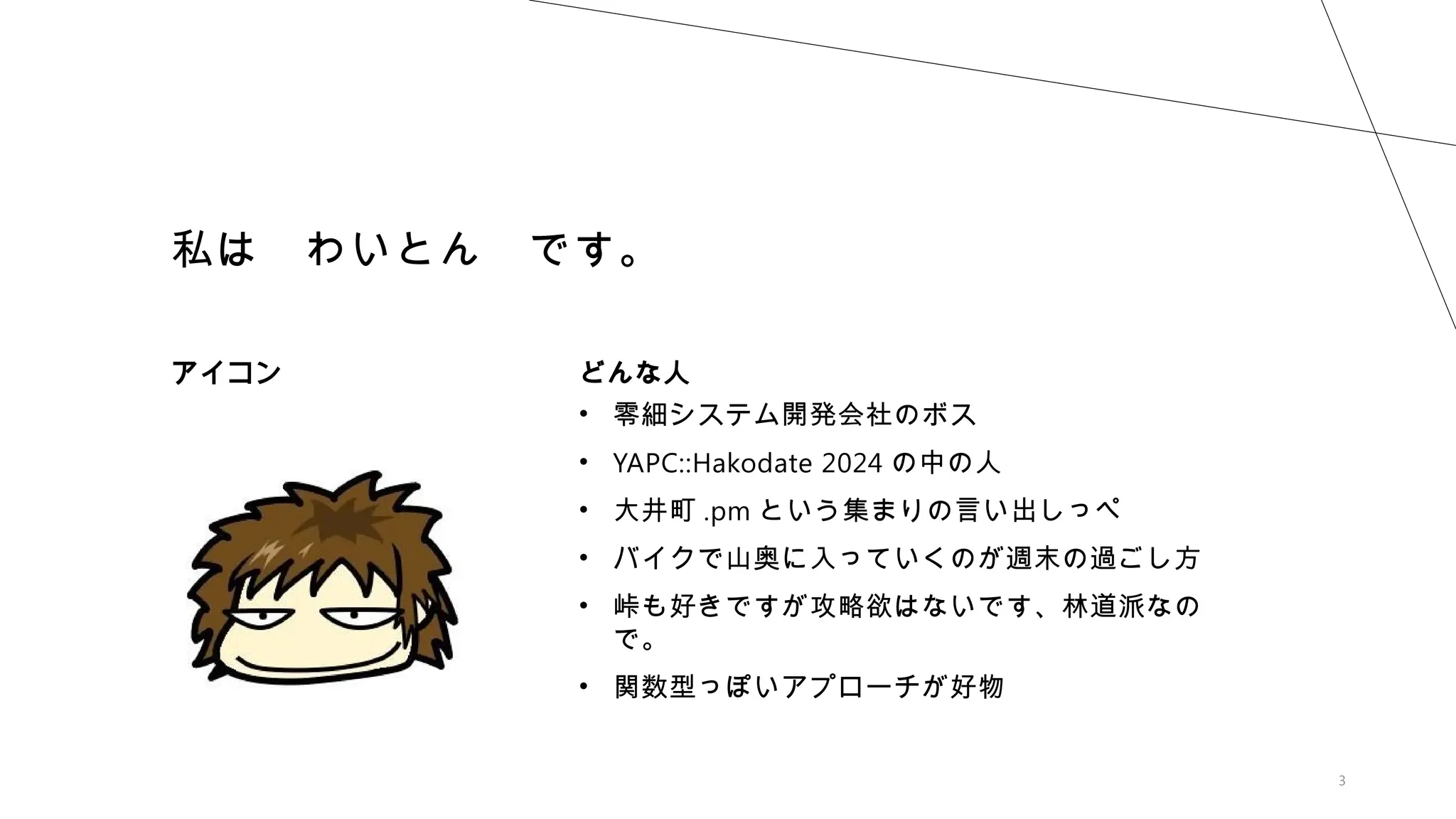3
私は わいとん です。
アイコン どんな人
• 零細システム開発会社のボス
• YAPC::Hakodate 2024 の中の人
• 大井町 .pm という集まりの言い出しっぺ
• バイクで山奥に入っていくのが週末の過ごし方
• 峠も好きですが攻略欲はないです、林道派なの
で。
• 関数型っぽいアプローチが好物
 