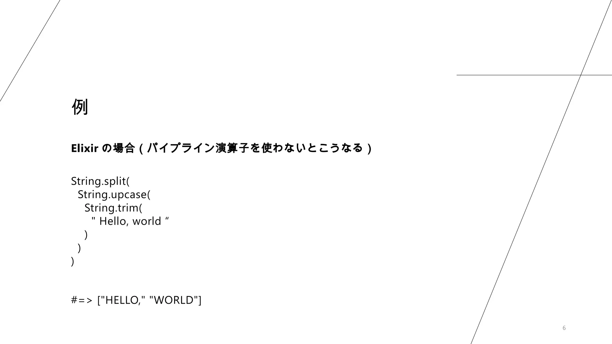 6
例
Elixir の場合（パイプライン演算子を使わないとこうなる）
String.split(
String.upcase(
String.trim(
" Hello, world “
)
)
)
#=> ["HELLO," "WORLD"]
 