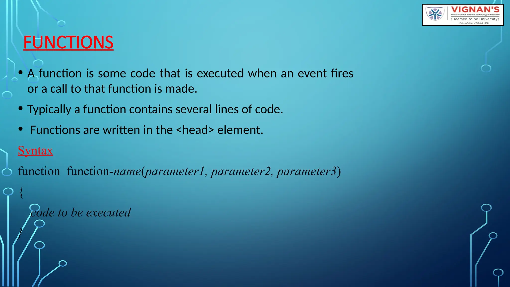 FUNCTIONS
• A function is some code that is executed when an event fires
or a call to that function is made.
• Typically a function contains several lines of code.
• Functions are written in the &lt;head&gt; element.
Syntax
function function-name(parameter1, parameter2, parameter3)
{
code to be executed
}
 