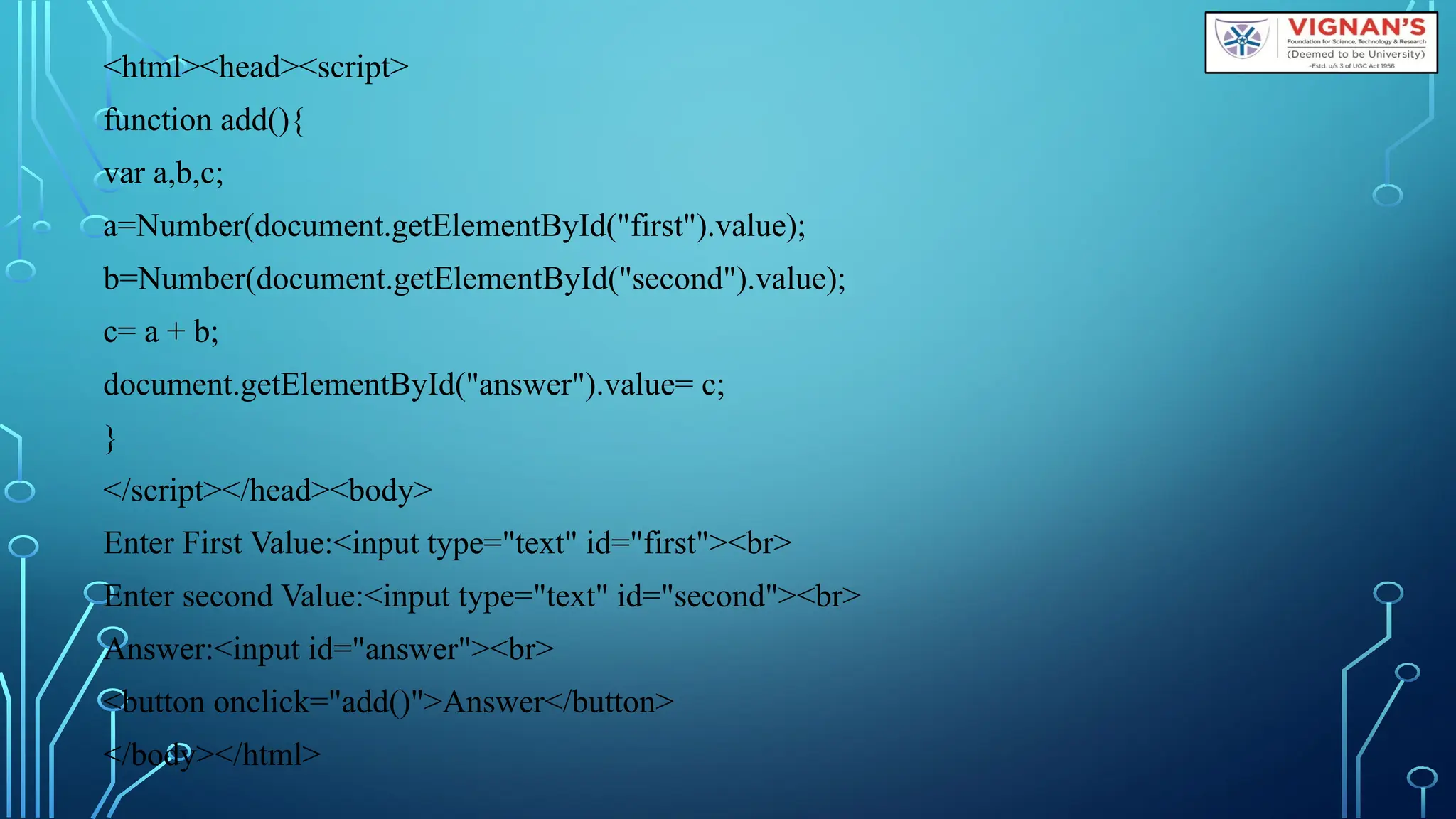 &lt;html&gt;&lt;head&gt;&lt;script&gt;
function add(){
var a,b,c;
a=Number(document.getElementById(&quot;first&quot;).value);
b=Number(document.getElementById(&quot;second&quot;).value);
c= a + b;
document.getElementById(&quot;answer&quot;).value= c;
}
&lt;/script&gt;&lt;/head&gt;&lt;body&gt;
Enter First Value:&lt;input type=&quot;text&quot; id=&quot;first&quot;&gt;&lt;br&gt;
Enter second Value:&lt;input type=&quot;text&quot; id=&quot;second&quot;&gt;&lt;br&gt;
Answer:&lt;input id=&quot;answer&quot;&gt;&lt;br&gt;
&lt;button onclick=&quot;add()&quot;&gt;Answer&lt;/button&gt;
&lt;/body&gt;&lt;/html&gt;
 