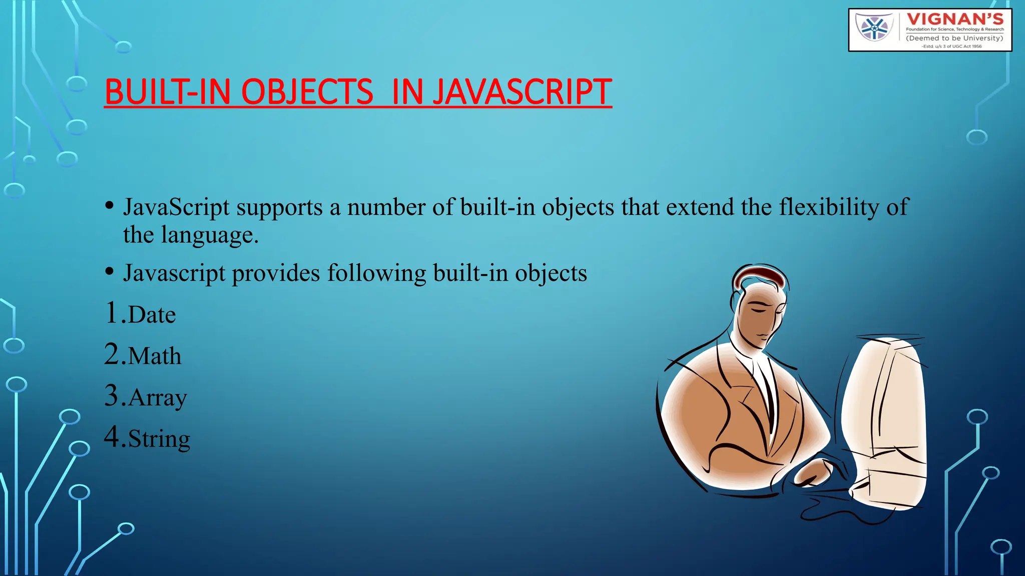BUILT-IN OBJECTS IN JAVASCRIPT
• JavaScript supports a number of built-in objects that extend the flexibility of
the language.
• Javascript provides following built-in objects
1.Date
2.Math
3.Array
4.String
 