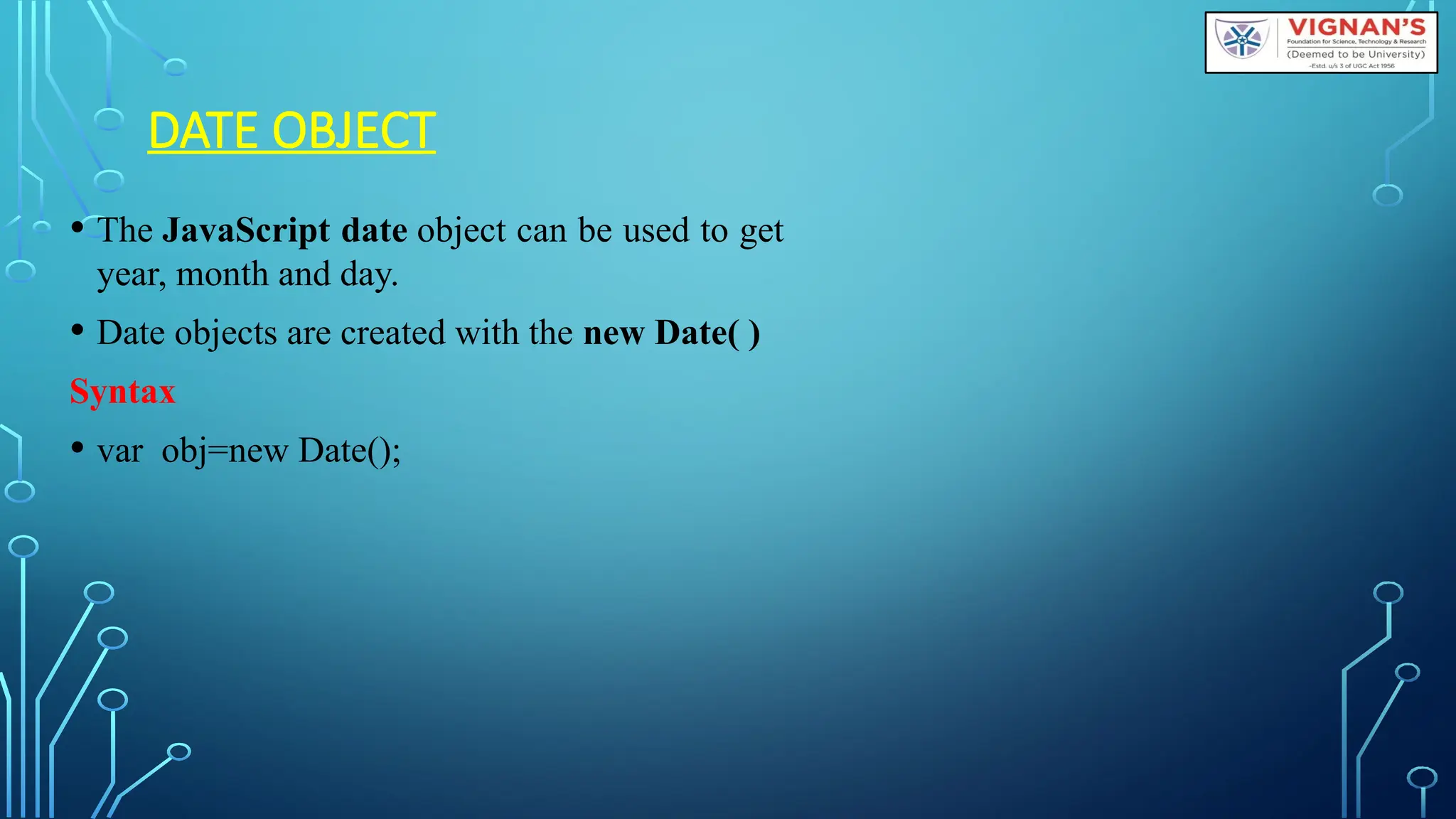 DATE OBJECT
• The JavaScript date object can be used to get
year, month and day.
• Date objects are created with the new Date( )
Syntax
• var obj=new Date();
 