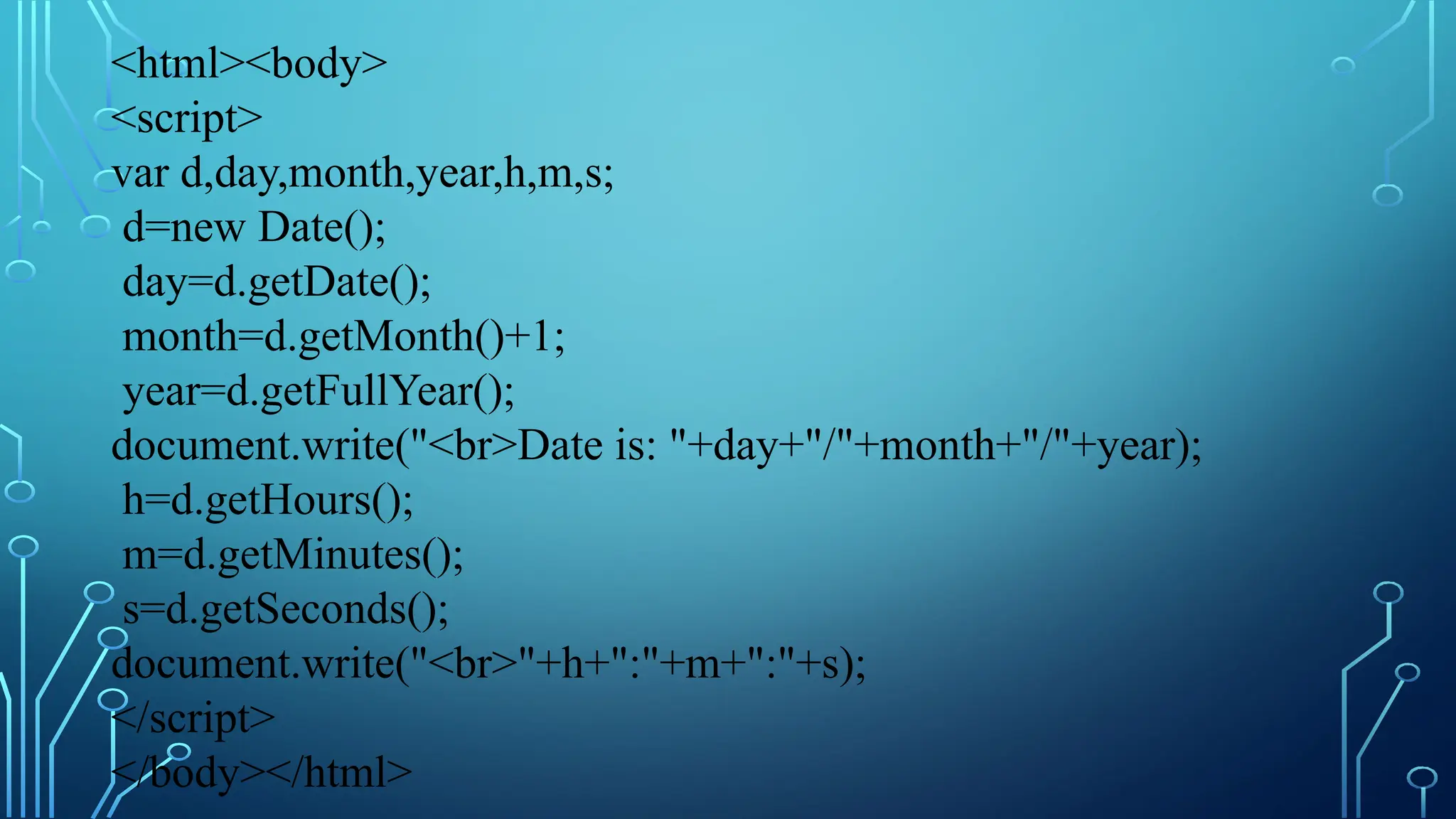&lt;html&gt;&lt;body&gt;
&lt;script&gt;
var d,day,month,year,h,m,s;
d=new Date();
day=d.getDate();
month=d.getMonth()+1;
year=d.getFullYear();
document.write(&quot;&lt;br&gt;Date is: &quot;+day+&quot;/&quot;+month+&quot;/&quot;+year);
h=d.getHours();
m=d.getMinutes();
s=d.getSeconds();
document.write(&quot;&lt;br&gt;&quot;+h+&quot;:&quot;+m+&quot;:&quot;+s);
&lt;/script&gt;
&lt;/body&gt;&lt;/html&gt;
 