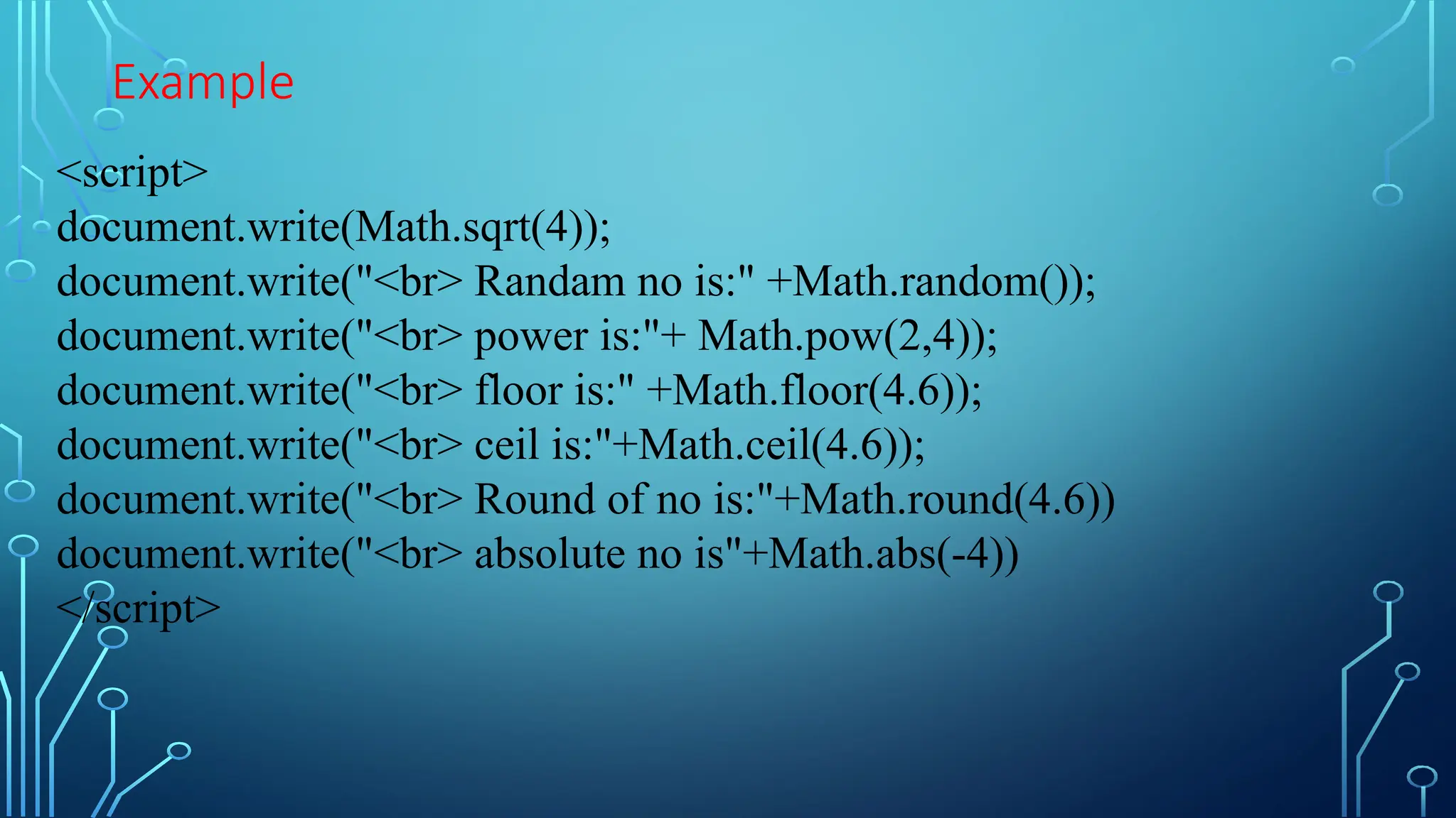 Example
&lt;script&gt;
document.write(Math.sqrt(4));
document.write(&quot;&lt;br&gt; Randam no is:&quot; +Math.random());
document.write(&quot;&lt;br&gt; power is:&quot;+ Math.pow(2,4));
document.write(&quot;&lt;br&gt; floor is:&quot; +Math.floor(4.6));
document.write(&quot;&lt;br&gt; ceil is:&quot;+Math.ceil(4.6));
document.write(&quot;&lt;br&gt; Round of no is:&quot;+Math.round(4.6))
document.write(&quot;&lt;br&gt; absolute no is&quot;+Math.abs(-4))
&lt;/script&gt;
 