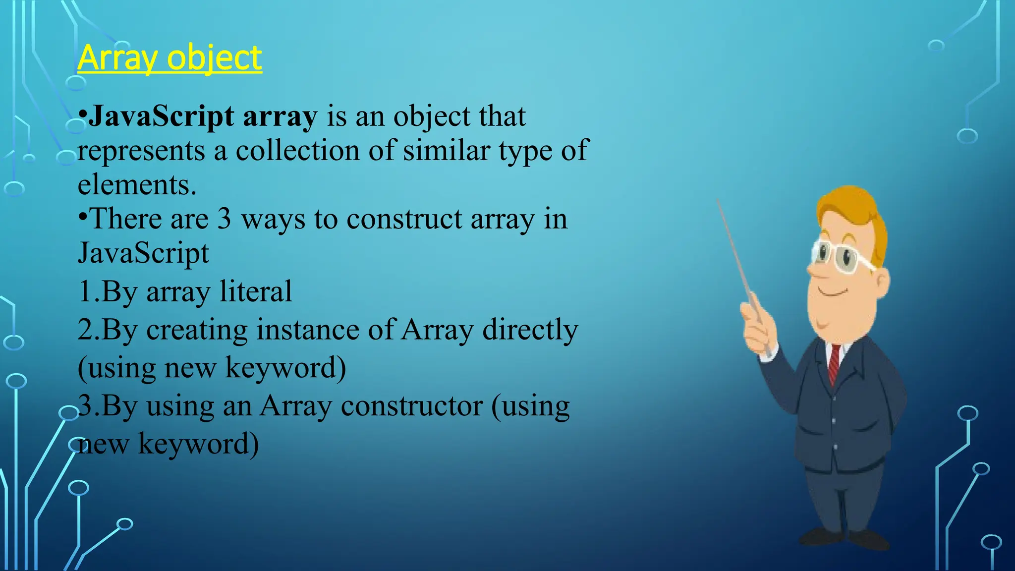 Array object
•JavaScript array is an object that
represents a collection of similar type of
elements.
•There are 3 ways to construct array in
JavaScript
1.By array literal
2.By creating instance of Array directly
(using new keyword)
3.By using an Array constructor (using
new keyword)
 