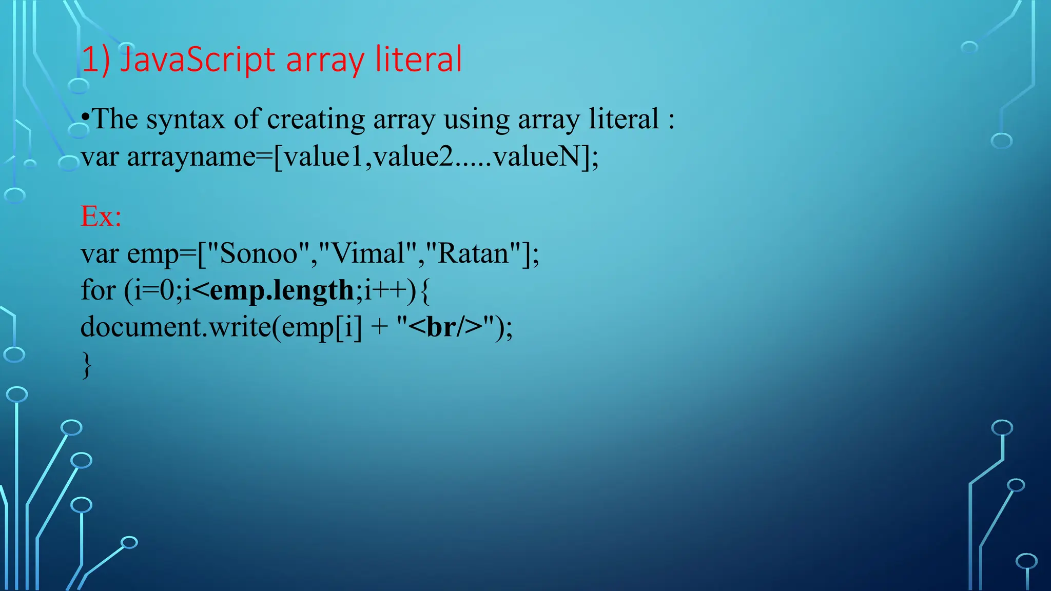 1) JavaScript array literal
•The syntax of creating array using array literal :
var arrayname=[value1,value2.....valueN];
Ex:
var emp=[&quot;Sonoo&quot;,&quot;Vimal&quot;,&quot;Ratan&quot;];
for (i=0;i&lt;emp.length;i++){
document.write(emp[i] + &quot;&lt;br/&gt;&quot;);
}
 