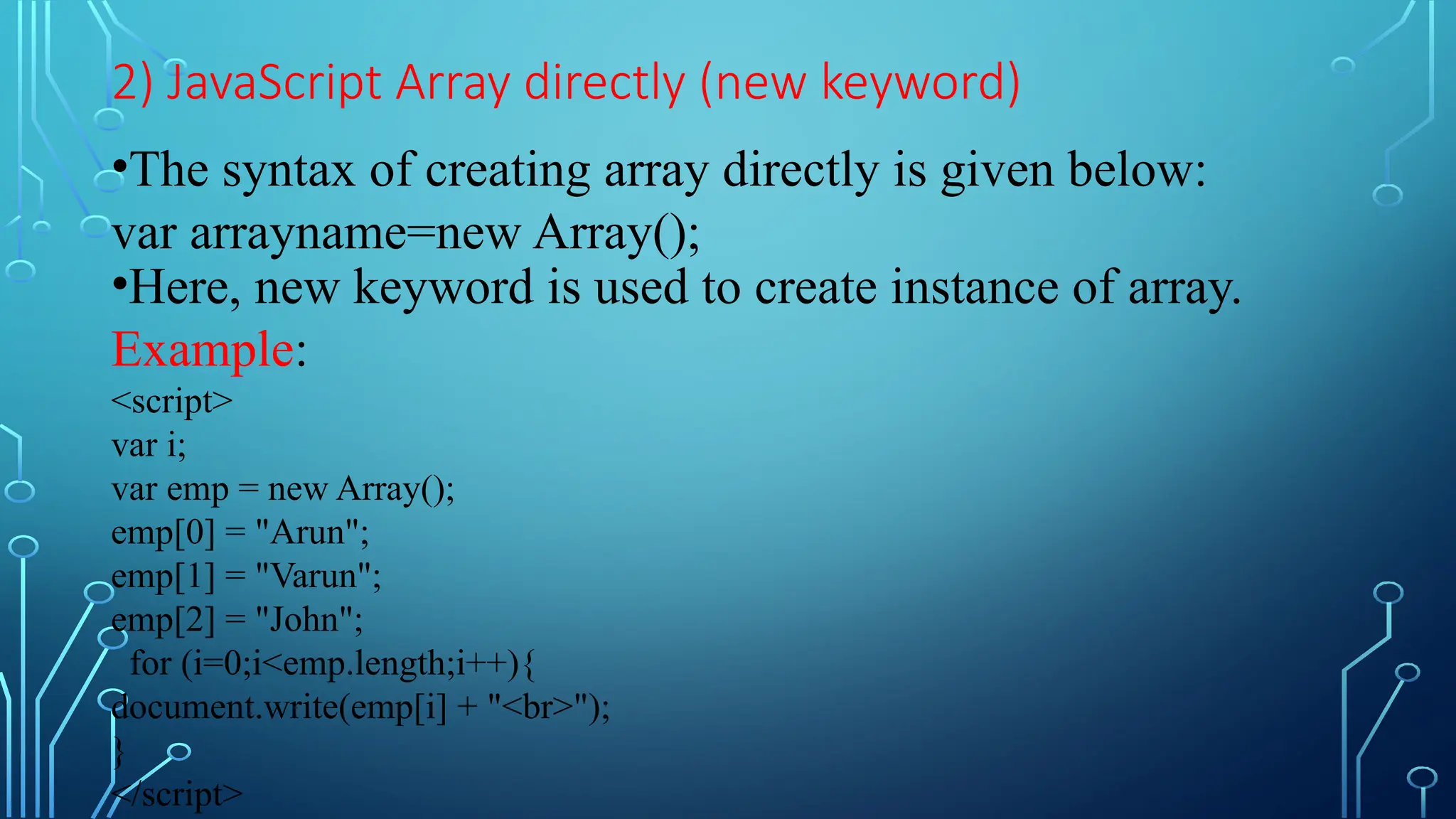 2) JavaScript Array directly (new keyword)
•The syntax of creating array directly is given below:
var arrayname=new Array();
•Here, new keyword is used to create instance of array.
Example:
&lt;script&gt;
var i;
var emp = new Array();
emp[0] = &quot;Arun&quot;;
emp[1] = &quot;Varun&quot;;
emp[2] = &quot;John&quot;;
for (i=0;i&lt;emp.length;i++){
document.write(emp[i] + &quot;&lt;br&gt;&quot;);
}
&lt;/script&gt;
 